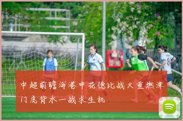 中超前瞻海港申花德比战火重燃津门虎背水一战求生机