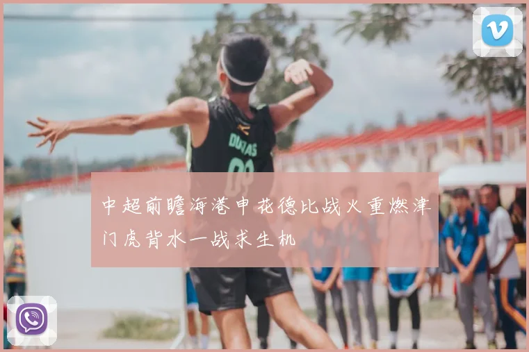 中超前瞻海港申花德比战火重燃津门虎背水一战求生机